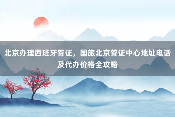 北京办理西班牙签证，国旅北京签证中心地址电话及代办价格全攻略