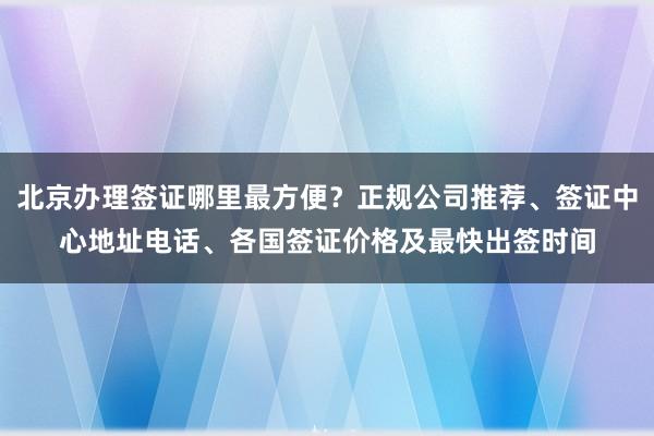 北京办理签证哪里最方便？正规公司推荐、签证中心地址电话、各国签证价格及最快出签时间