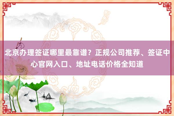 北京办理签证哪里最靠谱？正规公司推荐、签证中心官网入口、地址电话价格全知道