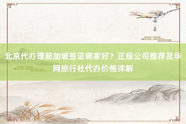北京代办理新加坡签证哪家好？正规公司推荐及华网旅行社代办价格详解