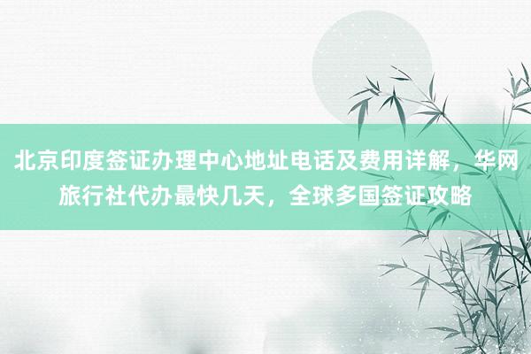 北京印度签证办理中心地址电话及费用详解，华网旅行社代办最快几天，全球多国签证攻略