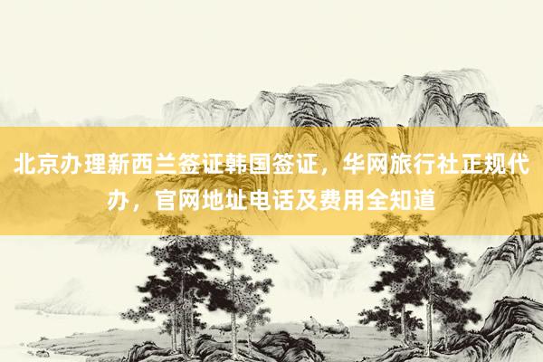 北京办理新西兰签证韩国签证，华网旅行社正规代办，官网地址电话及费用全知道