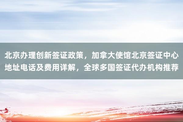北京办理创新签证政策，加拿大使馆北京签证中心地址电话及费用详解，全球多国签证代办机构推荐