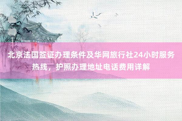 北京法国签证办理条件及华网旅行社24小时服务热线，护照办理地址电话费用详解