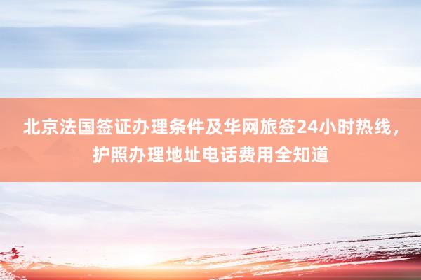 北京法国签证办理条件及华网旅签24小时热线，护照办理地址电话费用全知道