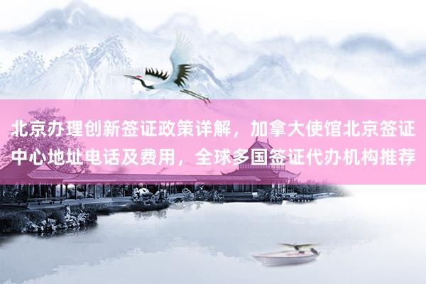 北京办理创新签证政策详解，加拿大使馆北京签证中心地址电话及费用，全球多国签证代办机构推荐
