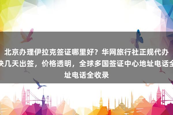 北京办理伊拉克签证哪里好？华网旅行社正规代办，最快几天出签，价格透明，全球多国签证中心地址电话全收录