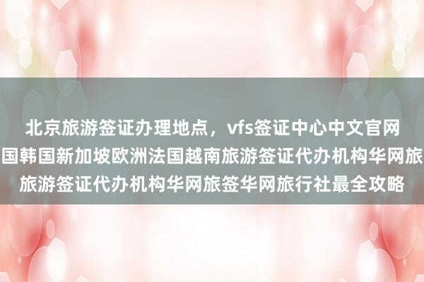 北京旅游签证办理地点，vfs签证中心中文官网信息，日本美国泰国英国韩国新加坡欧洲法国越南旅游签证代办机构华网旅签华网旅行社最全攻略
