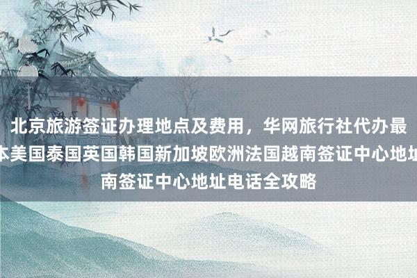 北京旅游签证办理地点及费用，华网旅行社代办最快几天？日本美国泰国英国韩国新加坡欧洲法国越南签证中心地址电话全攻略