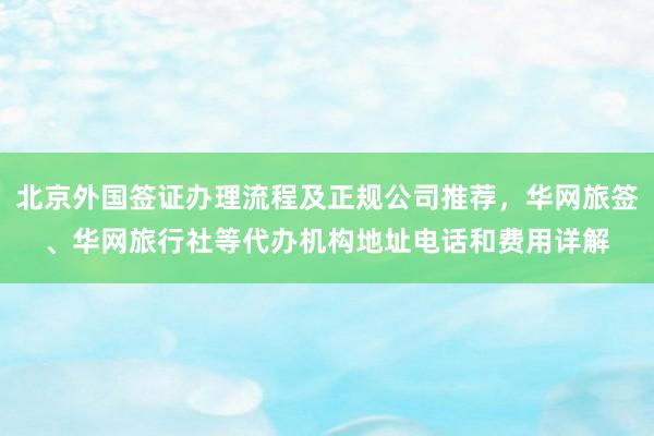 北京外国签证办理流程及正规公司推荐，华网旅签、华网旅行社等代办机构地址电话和费用详解