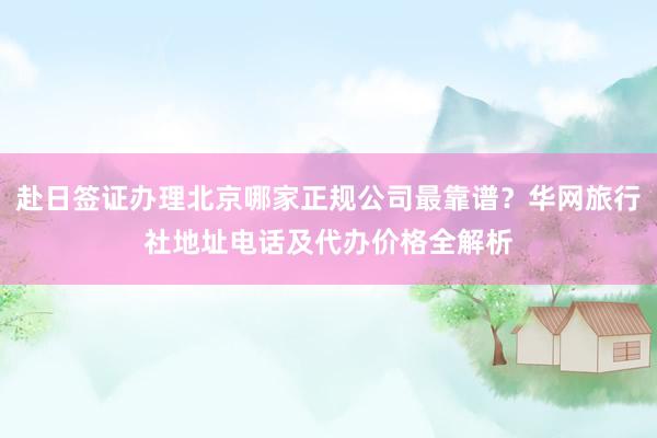 赴日签证办理北京哪家正规公司最靠谱？华网旅行社地址电话及代办价格全解析