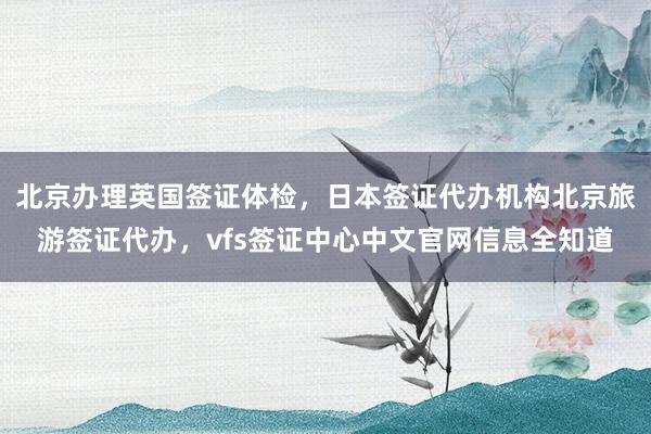 北京办理英国签证体检，日本签证代办机构北京旅游签证代办，vfs签证中心中文官网信息全知道