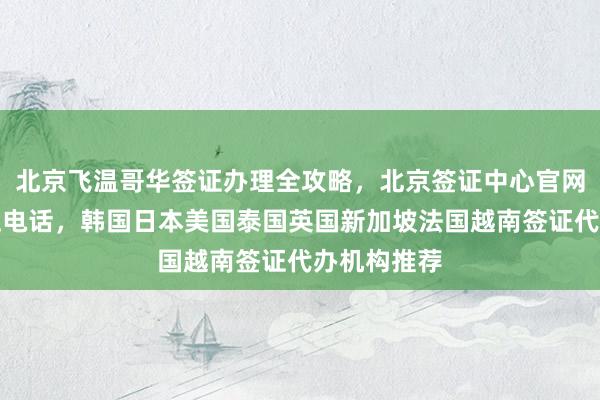 北京飞温哥华签证办理全攻略，北京签证中心官网入口及地址电话，韩国日本美国泰国英国新加坡法国越南签证代办机构推荐