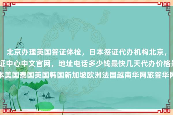 北京办理英国签证体检，日本签证代办机构北京，旅游签证代办，vfs签证中心中文官网，地址电话多少钱最快几天代办价格最厉害的在哪里，日本美国泰国英国韩国新加坡欧洲法国越南华网旅签华网旅行社华网天下旅行社华网签证办理华网签证代办如何怎么你知道为什么出国旅游旅游全球