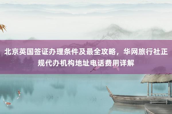 北京英国签证办理条件及最全攻略，华网旅行社正规代办机构地址电话费用详解
