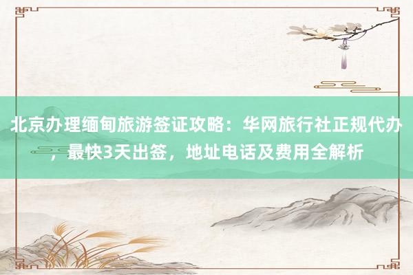 北京办理缅甸旅游签证攻略：华网旅行社正规代办，最快3天出签，地址电话及费用全解析