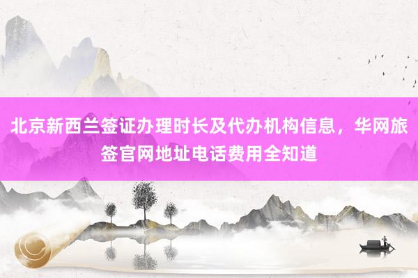 北京新西兰签证办理时长及代办机构信息，华网旅签官网地址电话费用全知道