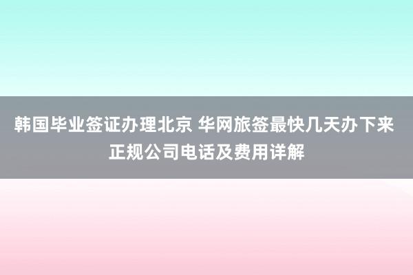 韩国毕业签证办理北京 华网旅签最快几天办下来 正规公司电话及费用详解
