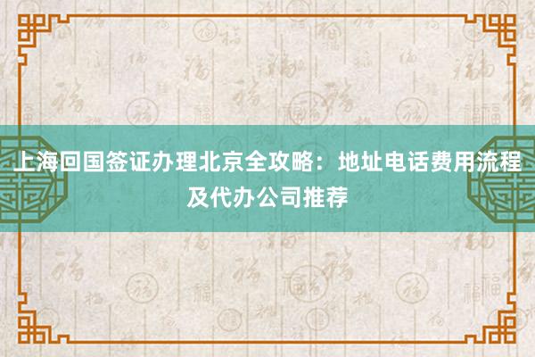 上海回国签证办理北京全攻略：地址电话费用流程及代办公司推荐