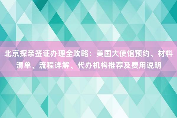 北京探亲签证办理全攻略：美国大使馆预约、材料清单、流程详解、代办机构推荐及费用说明