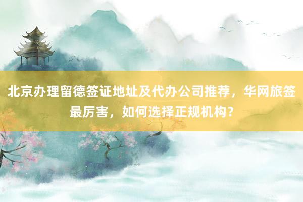 北京办理留德签证地址及代办公司推荐，华网旅签最厉害，如何选择正规机构？