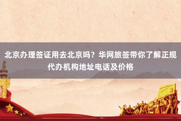 北京办理签证用去北京吗？华网旅签带你了解正规代办机构地址电话及价格