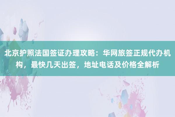 北京护照法国签证办理攻略：华网旅签正规代办机构，最快几天出签，地址电话及价格全解析