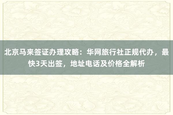 北京马来签证办理攻略：华网旅行社正规代办，最快3天出签，地址电话及价格全解析