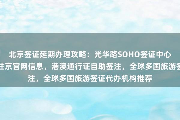 北京签证延期办理攻略：光华路SOHO签证中心地址电话，秘鲁驻京官网信息，港澳通行证自助签注，全球多国旅游签证代办机构推荐