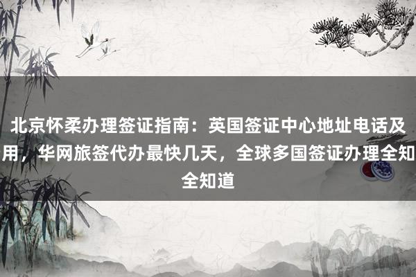 北京怀柔办理签证指南：英国签证中心地址电话及费用，华网旅签代办最快几天，全球多国签证办理全知道