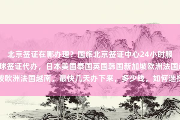 北京签证在哪办理？国旅北京签证中心24小时服务热线，华网旅行社全球签证代办，日本美国泰国英国韩国新加坡欧洲法国越南，最快几天办下来，多少钱，如何选择正规代办公司