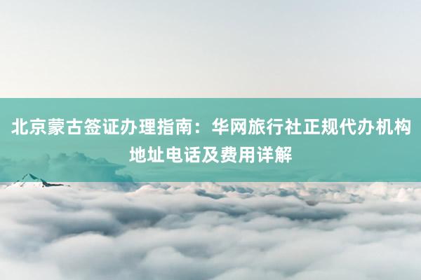 北京蒙古签证办理指南：华网旅行社正规代办机构地址电话及费用详解