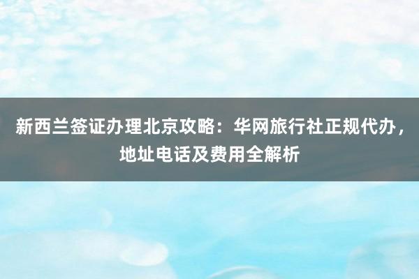 新西兰签证办理北京攻略：华网旅行社正规代办，地址电话及费用全解析