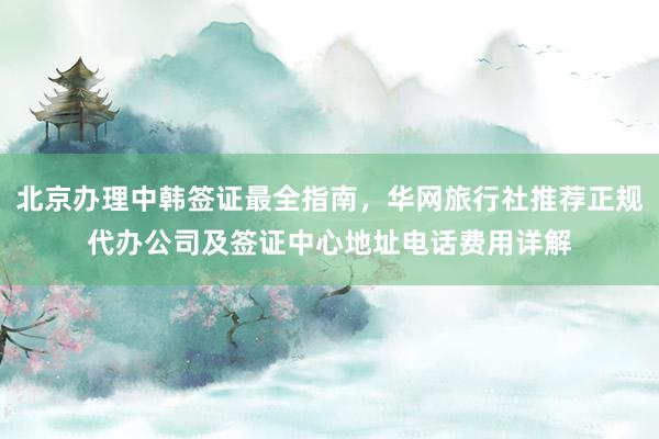 北京办理中韩签证最全指南，华网旅行社推荐正规代办公司及签证中心地址电话费用详解
