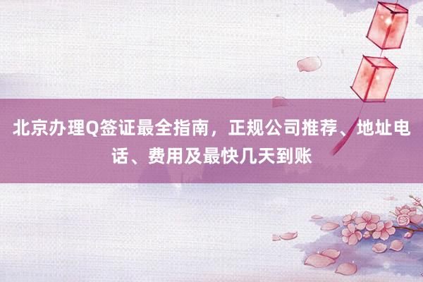 北京办理Q签证最全指南，正规公司推荐、地址电话、费用及最快几天到账