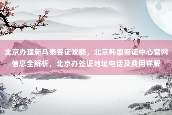 北京办理新马泰签证攻略，北京韩国签证中心官网信息全解析，北京办签证地址电话及费用详解