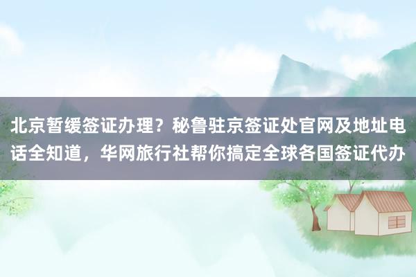 北京暂缓签证办理？秘鲁驻京签证处官网及地址电话全知道，华网旅行社帮你搞定全球各国签证代办