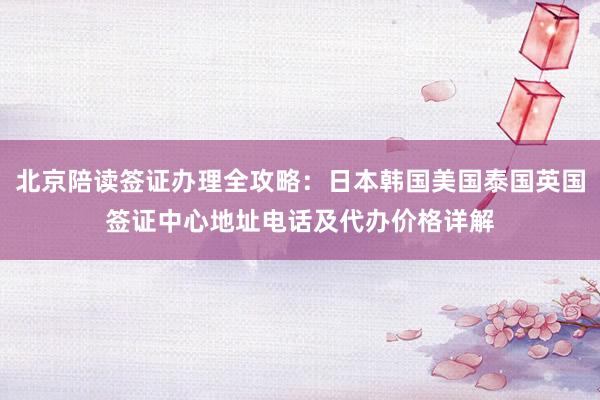 北京陪读签证办理全攻略：日本韩国美国泰国英国签证中心地址电话及代办价格详解