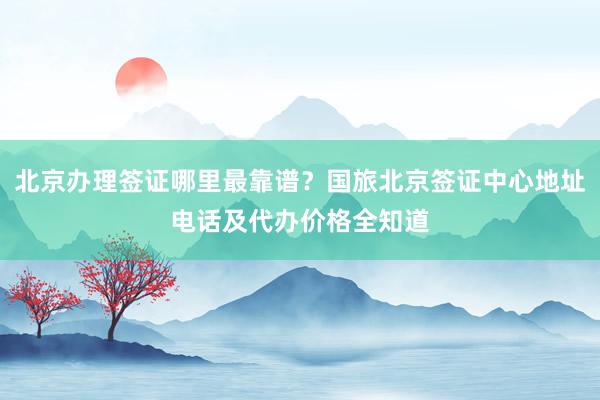 北京办理签证哪里最靠谱？国旅北京签证中心地址电话及代办价格全知道