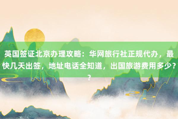 英国签证北京办理攻略：华网旅行社正规代办，最快几天出签，地址电话全知道，出国旅游费用多少？
