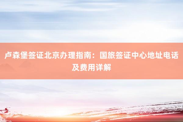 卢森堡签证北京办理指南：国旅签证中心地址电话及费用详解
