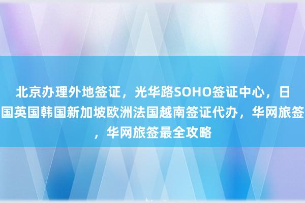 北京办理外地签证，光华路SOHO签证中心，日本美国泰国英国韩国新加坡欧洲法国越南签证代办，华网旅签最全攻略