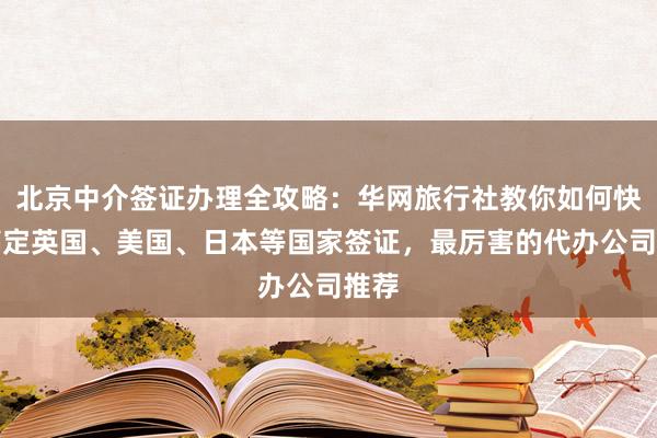 北京中介签证办理全攻略：华网旅行社教你如何快速搞定英国、美国、日本等国家签证，最厉害的代办公司推荐