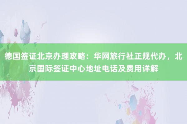 德国签证北京办理攻略：华网旅行社正规代办，北京国际签证中心地址电话及费用详解