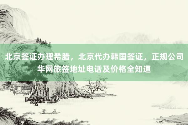 北京签证办理希腊，北京代办韩国签证，正规公司华网旅签地址电话及价格全知道