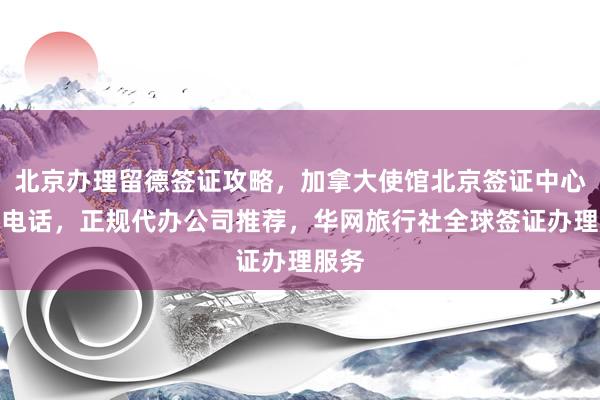 北京办理留德签证攻略，加拿大使馆北京签证中心地址电话，正规代办公司推荐，华网旅行社全球签证办理服务