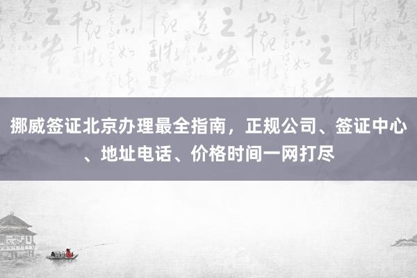 挪威签证北京办理最全指南，正规公司、签证中心、地址电话、价格时间一网打尽