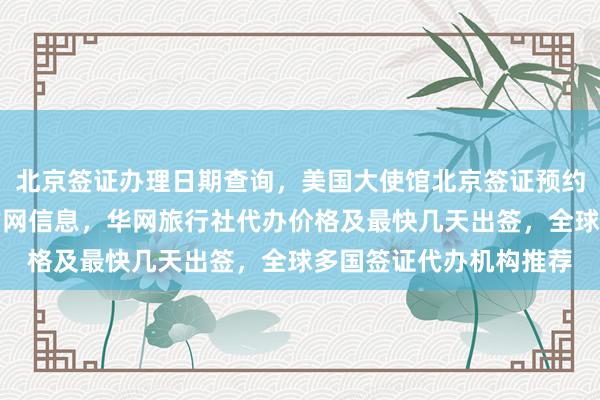 北京签证办理日期查询，美国大使馆北京签证预约攻略，韩国签证中心官网信息，华网旅行社代办价格及最快几天出签，全球多国签证代办机构推荐