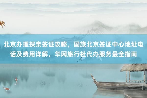北京办理探亲签证攻略，国旅北京签证中心地址电话及费用详解，华网旅行社代办服务最全指南