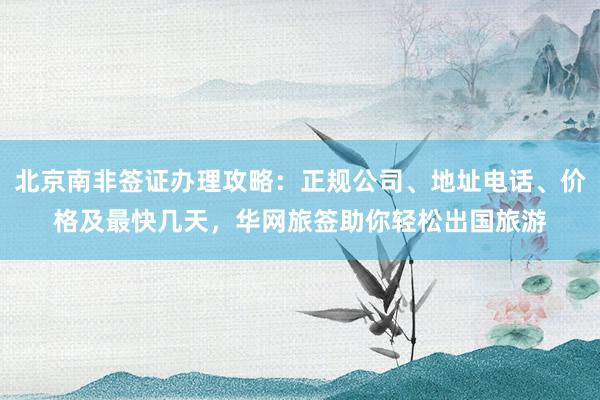 北京南非签证办理攻略：正规公司、地址电话、价格及最快几天，华网旅签助你轻松出国旅游